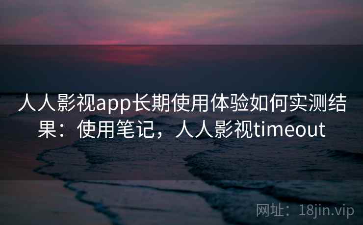 人人影视app长期使用体验如何实测结果：使用笔记，人人影视timeout