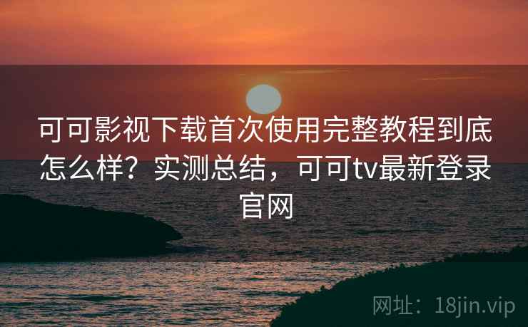 可可影视下载首次使用完整教程到底怎么样？实测总结，可可tv最新登录官网