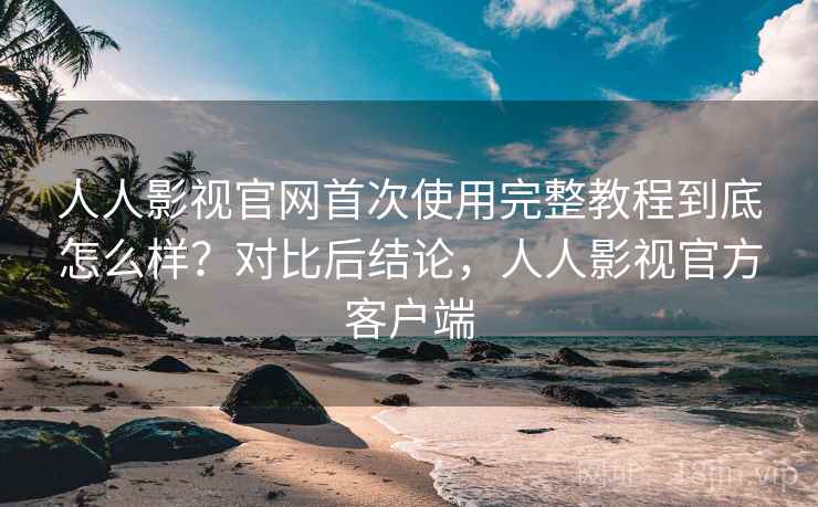 人人影视官网首次使用完整教程到底怎么样？对比后结论，人人影视官方客户端