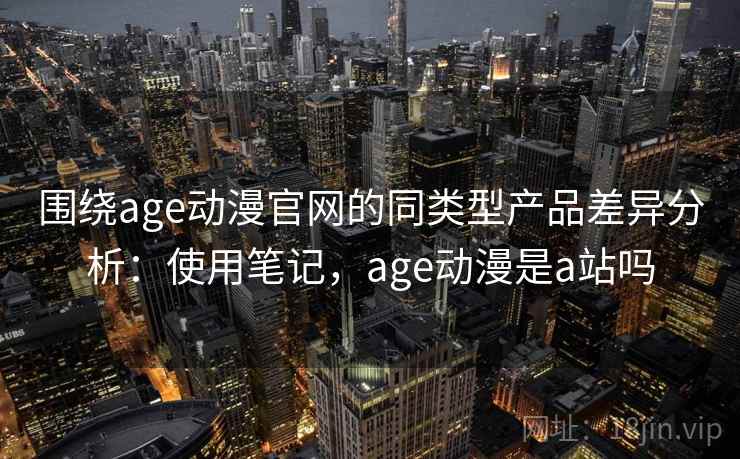 围绕age动漫官网的同类型产品差异分析：使用笔记，age动漫是a站吗