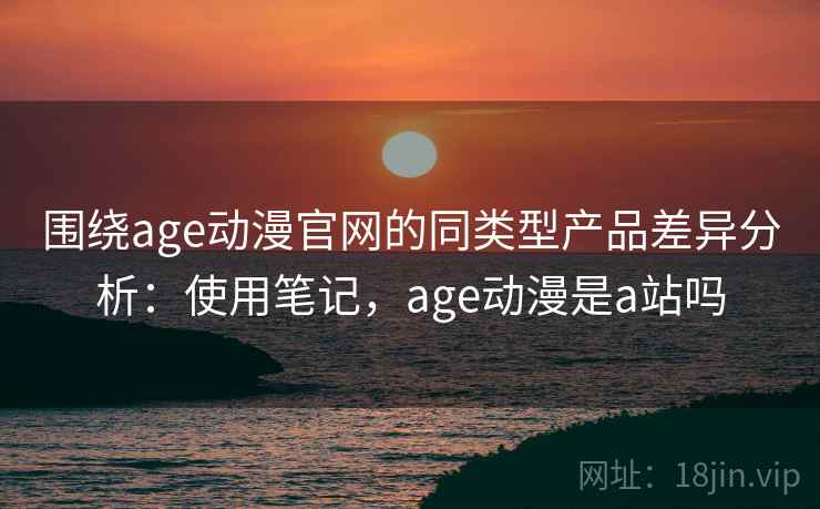 围绕age动漫官网的同类型产品差异分析：使用笔记，age动漫是a站吗
