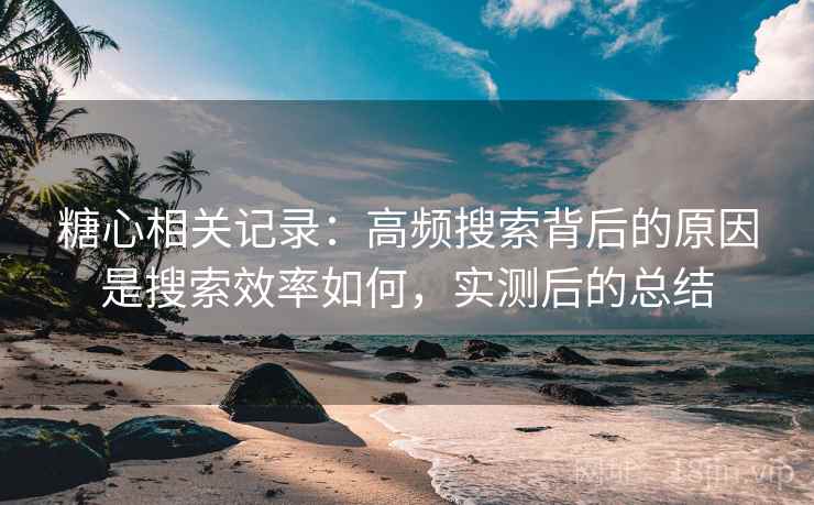 糖心相关记录：高频搜索背后的原因是搜索效率如何，实测后的总结