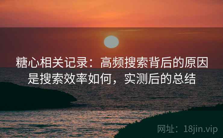 糖心相关记录：高频搜索背后的原因是搜索效率如何，实测后的总结
