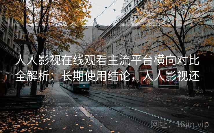 人人影视在线观看主流平台横向对比全解析：长期使用结论，人人影视还