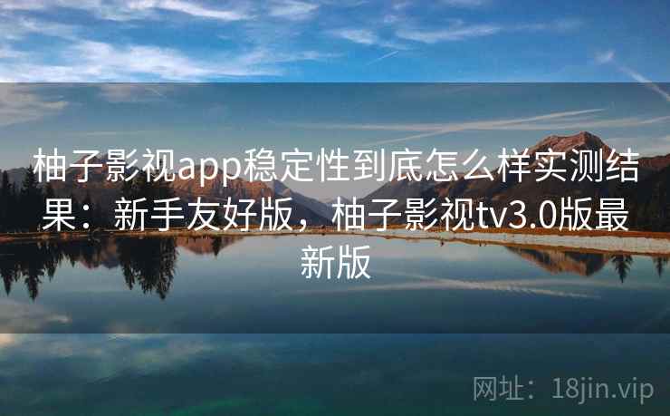 柚子影视app稳定性到底怎么样实测结果：新手友好版，柚子影视tv3.0版最新版