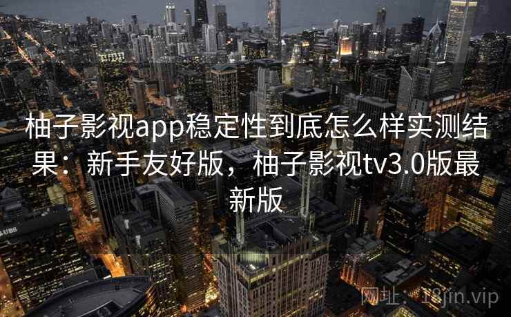 柚子影视app稳定性到底怎么样实测结果：新手友好版，柚子影视tv3.0版最新版
