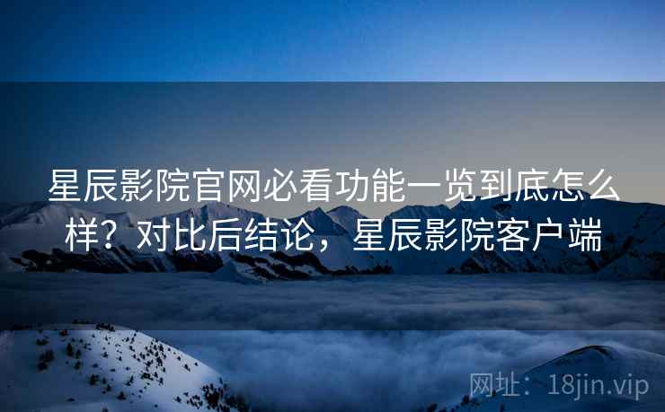星辰影院官网必看功能一览到底怎么样？对比后结论，星辰影院客户端