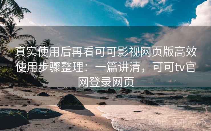 真实使用后再看可可影视网页版高效使用步骤整理：一篇讲清，可可tv官网登录网页
