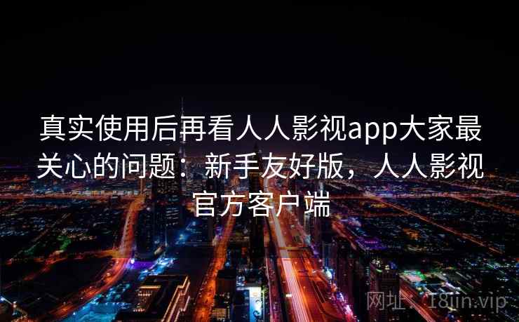 真实使用后再看人人影视app大家最关心的问题：新手友好版，人人影视官方客户端